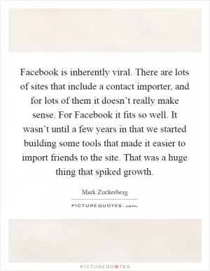 Facebook is inherently viral. There are lots of sites that include a contact importer, and for lots of them it doesn’t really make sense. For Facebook it fits so well. It wasn’t until a few years in that we started building some tools that made it easier to import friends to the site. That was a huge thing that spiked growth Picture Quote #1
