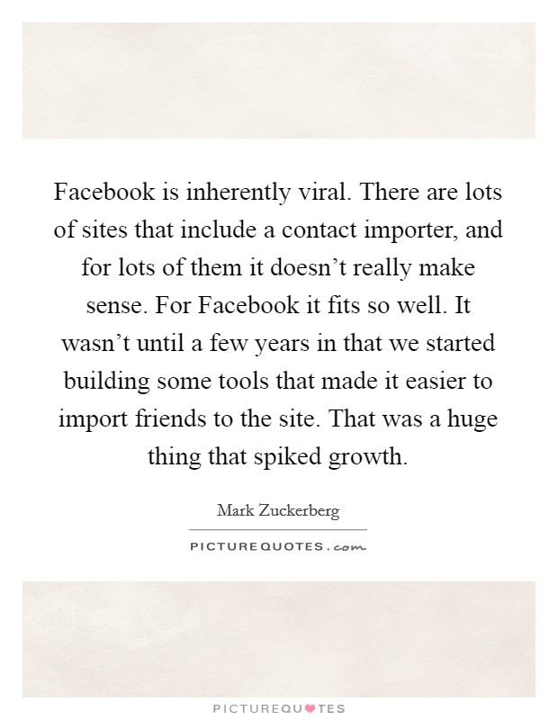Facebook is inherently viral. There are lots of sites that include a contact importer, and for lots of them it doesn't really make sense. For Facebook it fits so well. It wasn't until a few years in that we started building some tools that made it easier to import friends to the site. That was a huge thing that spiked growth Picture Quote #1