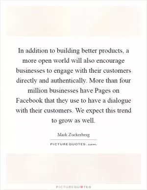 In addition to building better products, a more open world will also encourage businesses to engage with their customers directly and authentically. More than four million businesses have Pages on Facebook that they use to have a dialogue with their customers. We expect this trend to grow as well Picture Quote #1