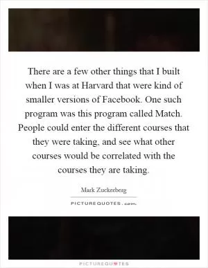 There are a few other things that I built when I was at Harvard that were kind of smaller versions of Facebook. One such program was this program called Match. People could enter the different courses that they were taking, and see what other courses would be correlated with the courses they are taking Picture Quote #1