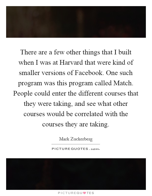 There are a few other things that I built when I was at Harvard that were kind of smaller versions of Facebook. One such program was this program called Match. People could enter the different courses that they were taking, and see what other courses would be correlated with the courses they are taking Picture Quote #1