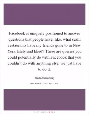 Facebook is uniquely positioned to answer questions that people have, like, what sushi restaurants have my friends gone to in New York lately and liked? These are queries you could potentially do with Facebook that you couldn’t do with anything else, we just have to do it Picture Quote #1