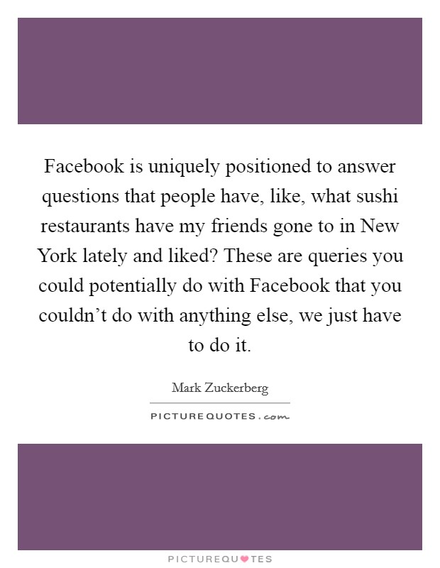 Facebook is uniquely positioned to answer questions that people have, like, what sushi restaurants have my friends gone to in New York lately and liked? These are queries you could potentially do with Facebook that you couldn't do with anything else, we just have to do it Picture Quote #1