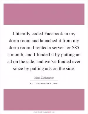 I literally coded Facebook in my dorm room and launched it from my dorm room. I rented a server for $85 a month, and I funded it by putting an ad on the side, and we’ve funded ever since by putting ads on the side Picture Quote #1