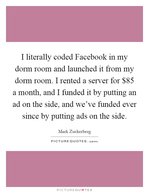 I literally coded Facebook in my dorm room and launched it from my dorm room. I rented a server for $85 a month, and I funded it by putting an ad on the side, and we've funded ever since by putting ads on the side Picture Quote #1