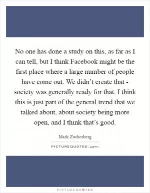 No one has done a study on this, as far as I can tell, but I think Facebook might be the first place where a large number of people have come out. We didn’t create that - society was generally ready for that. I think this is just part of the general trend that we talked about, about society being more open, and I think that’s good Picture Quote #1