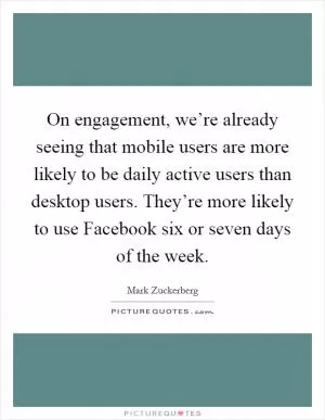 On engagement, we’re already seeing that mobile users are more likely to be daily active users than desktop users. They’re more likely to use Facebook six or seven days of the week Picture Quote #1