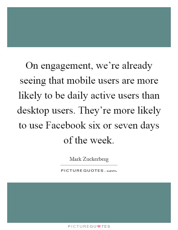 On engagement, we're already seeing that mobile users are more likely to be daily active users than desktop users. They're more likely to use Facebook six or seven days of the week Picture Quote #1