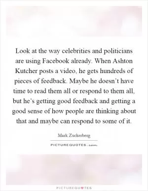 Look at the way celebrities and politicians are using Facebook already. When Ashton Kutcher posts a video, he gets hundreds of pieces of feedback. Maybe he doesn’t have time to read them all or respond to them all, but he’s getting good feedback and getting a good sense of how people are thinking about that and maybe can respond to some of it Picture Quote #1