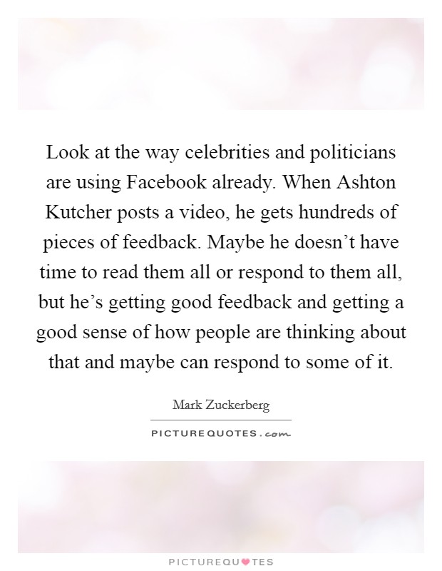 Look at the way celebrities and politicians are using Facebook already. When Ashton Kutcher posts a video, he gets hundreds of pieces of feedback. Maybe he doesn't have time to read them all or respond to them all, but he's getting good feedback and getting a good sense of how people are thinking about that and maybe can respond to some of it Picture Quote #1