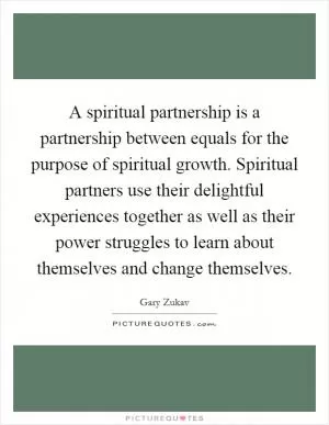 A spiritual partnership is a partnership between equals for the purpose of spiritual growth. Spiritual partners use their delightful experiences together as well as their power struggles to learn about themselves and change themselves Picture Quote #1