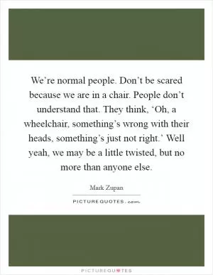 We’re normal people. Don’t be scared because we are in a chair. People don’t understand that. They think, ‘Oh, a wheelchair, something’s wrong with their heads, something’s just not right.’ Well yeah, we may be a little twisted, but no more than anyone else Picture Quote #1