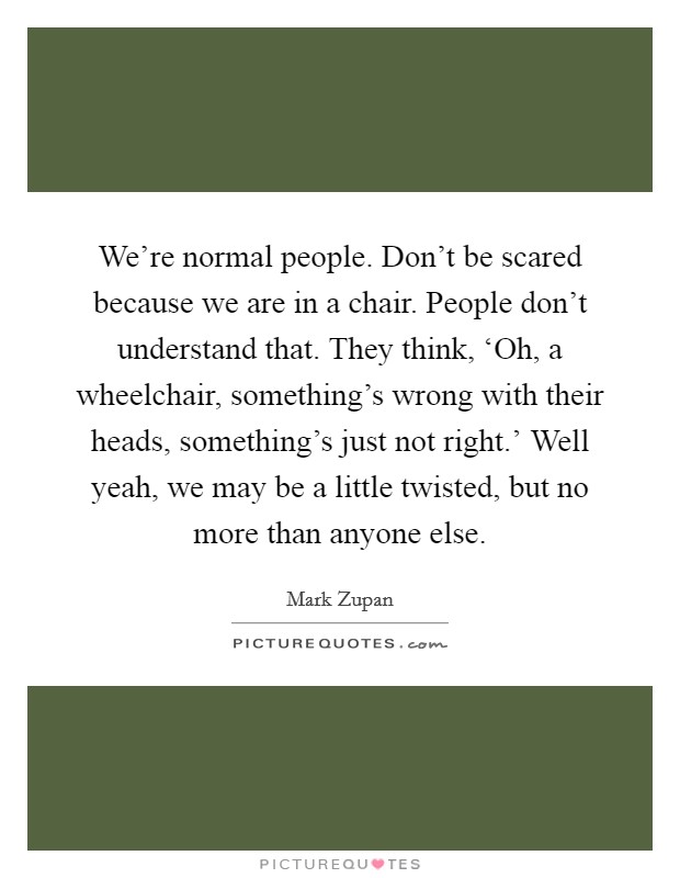 We're normal people. Don't be scared because we are in a chair. People don't understand that. They think, ‘Oh, a wheelchair, something's wrong with their heads, something's just not right.' Well yeah, we may be a little twisted, but no more than anyone else Picture Quote #1