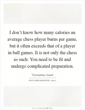 I don’t know how many calories an average chess player burns per game, but it often exceeds that of a player in ball games. It is not only the chess as such: You need to be fit and undergo complicated preparation Picture Quote #1