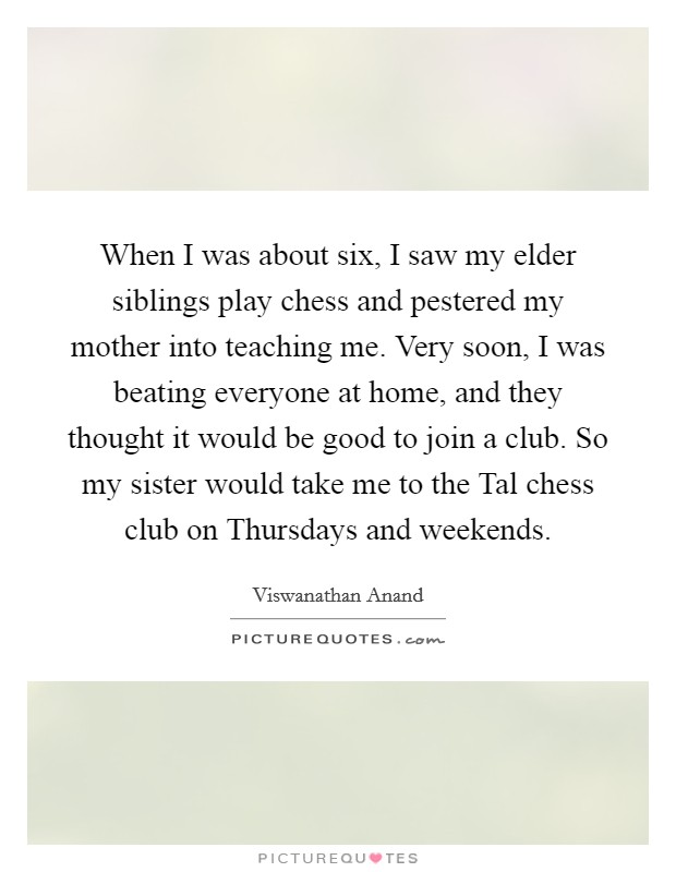 When I was about six, I saw my elder siblings play chess and pestered my mother into teaching me. Very soon, I was beating everyone at home, and they thought it would be good to join a club. So my sister would take me to the Tal chess club on Thursdays and weekends Picture Quote #1
