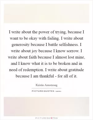 I write about the power of trying, because I want to be okay with failing. I write about generosity because I battle selfishness. I write about joy because I know sorrow. I write about faith because I almost lost mine, and I know what it is to be broken and in need of redemption. I write about gratitude because I am thankful - for all of it Picture Quote #1