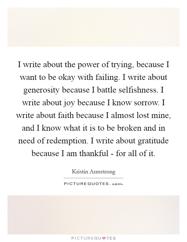 I write about the power of trying, because I want to be okay with failing. I write about generosity because I battle selfishness. I write about joy because I know sorrow. I write about faith because I almost lost mine, and I know what it is to be broken and in need of redemption. I write about gratitude because I am thankful - for all of it Picture Quote #1