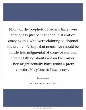 Many of the prophets of Jesus’s time were thought to just be mad men, just sort of crazy people who were claiming to channel the divine. Perhaps that means we should be a little less judgmental of some of our own crazies talking about God on the corner. They might actually have found a pretty comfortable place in Jesus’s time Picture Quote #1
