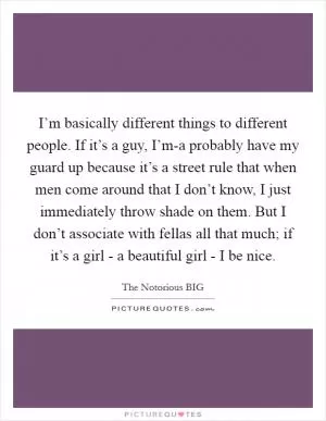 I’m basically different things to different people. If it’s a guy, I’m-a probably have my guard up because it’s a street rule that when men come around that I don’t know, I just immediately throw shade on them. But I don’t associate with fellas all that much; if it’s a girl - a beautiful girl - I be nice Picture Quote #1