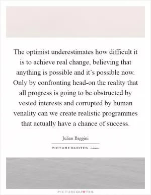 The optimist underestimates how difficult it is to achieve real change, believing that anything is possible and it’s possible now. Only by confronting head-on the reality that all progress is going to be obstructed by vested interests and corrupted by human venality can we create realistic programmes that actually have a chance of success Picture Quote #1