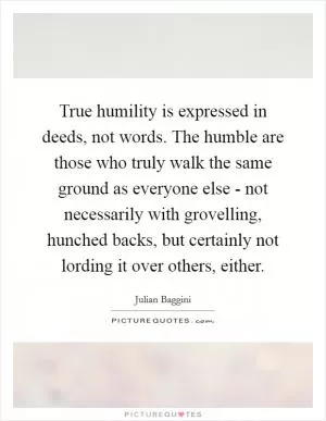 True humility is expressed in deeds, not words. The humble are those who truly walk the same ground as everyone else - not necessarily with grovelling, hunched backs, but certainly not lording it over others, either Picture Quote #1