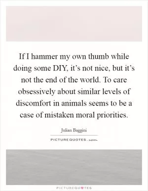 If I hammer my own thumb while doing some DIY, it’s not nice, but it’s not the end of the world. To care obsessively about similar levels of discomfort in animals seems to be a case of mistaken moral priorities Picture Quote #1