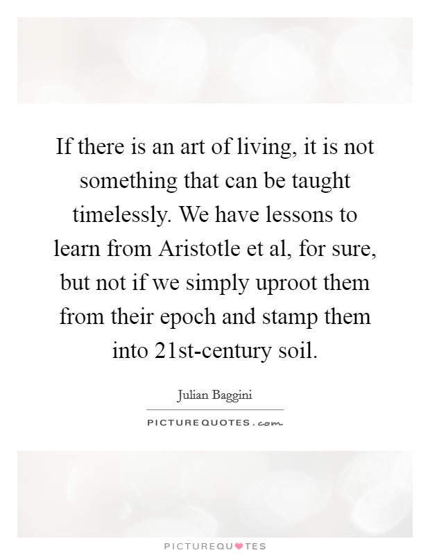 If there is an art of living, it is not something that can be taught timelessly. We have lessons to learn from Aristotle et al, for sure, but not if we simply uproot them from their epoch and stamp them into 21st-century soil Picture Quote #1