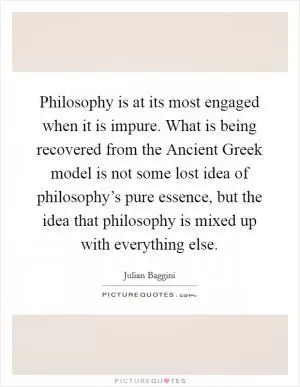 Philosophy is at its most engaged when it is impure. What is being recovered from the Ancient Greek model is not some lost idea of philosophy’s pure essence, but the idea that philosophy is mixed up with everything else Picture Quote #1