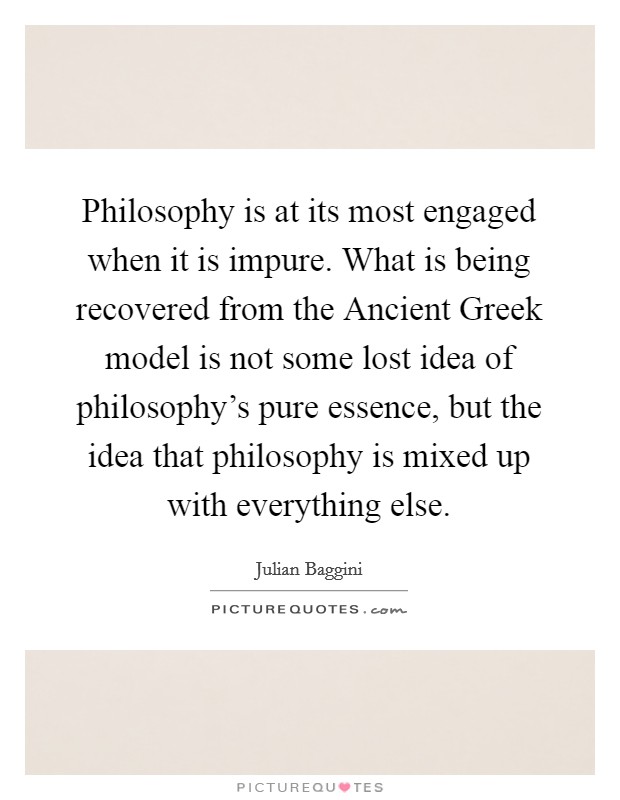 Philosophy is at its most engaged when it is impure. What is being recovered from the Ancient Greek model is not some lost idea of philosophy's pure essence, but the idea that philosophy is mixed up with everything else Picture Quote #1