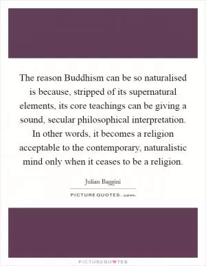The reason Buddhism can be so naturalised is because, stripped of its supernatural elements, its core teachings can be giving a sound, secular philosophical interpretation. In other words, it becomes a religion acceptable to the contemporary, naturalistic mind only when it ceases to be a religion Picture Quote #1
