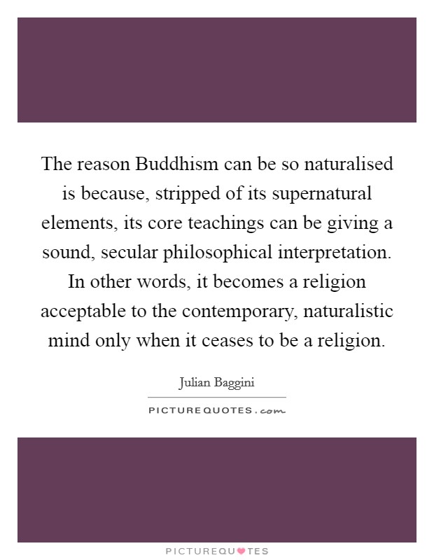 The reason Buddhism can be so naturalised is because, stripped of its supernatural elements, its core teachings can be giving a sound, secular philosophical interpretation. In other words, it becomes a religion acceptable to the contemporary, naturalistic mind only when it ceases to be a religion Picture Quote #1