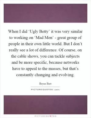 When I did ‘Ugly Betty’ it was very similar to working on ‘Mad Men’ - great group of people in their own little world. But I don’t really see a lot of difference. Of course, on the cable shows, you can tackle subjects and be more specific, because networks have to appeal to the masses, but that’s constantly changing and evolving Picture Quote #1