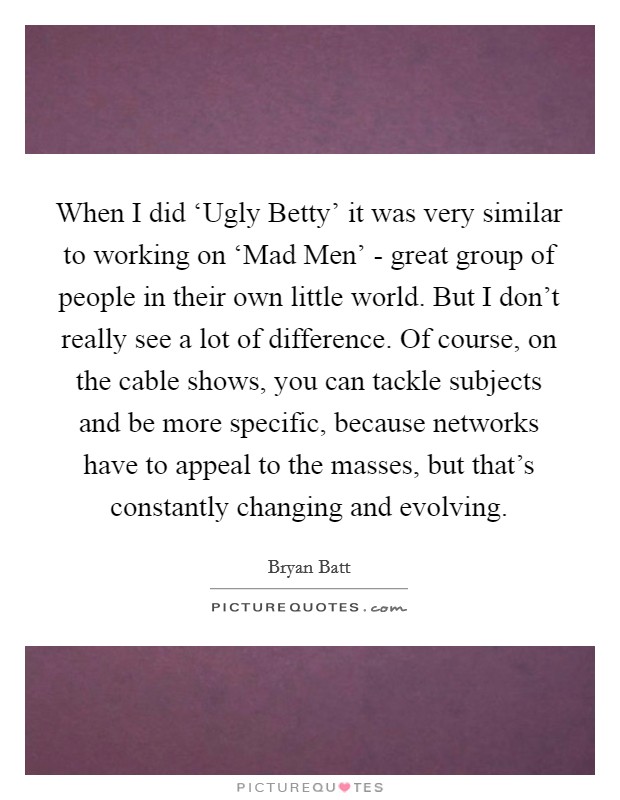 When I did ‘Ugly Betty' it was very similar to working on ‘Mad Men' - great group of people in their own little world. But I don't really see a lot of difference. Of course, on the cable shows, you can tackle subjects and be more specific, because networks have to appeal to the masses, but that's constantly changing and evolving Picture Quote #1