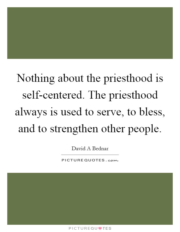 Nothing about the priesthood is self-centered. The priesthood always is used to serve, to bless, and to strengthen other people Picture Quote #1