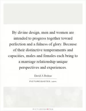 By divine design, men and women are intended to progress together toward perfection and a fulness of glory. Because of their distinctive temperaments and capacities, males and females each bring to a marriage relationship unique perspectives and experiences Picture Quote #1