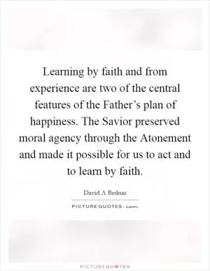 Learning by faith and from experience are two of the central features of the Father’s plan of happiness. The Savior preserved moral agency through the Atonement and made it possible for us to act and to learn by faith Picture Quote #1