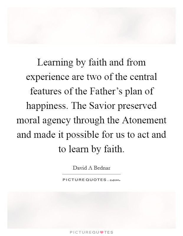 Learning by faith and from experience are two of the central features of the Father's plan of happiness. The Savior preserved moral agency through the Atonement and made it possible for us to act and to learn by faith Picture Quote #1