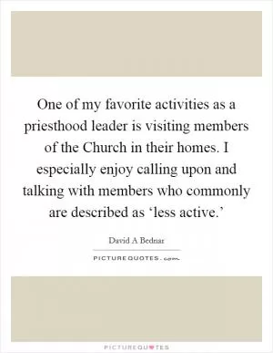 One of my favorite activities as a priesthood leader is visiting members of the Church in their homes. I especially enjoy calling upon and talking with members who commonly are described as ‘less active.’ Picture Quote #1