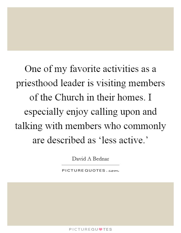 One of my favorite activities as a priesthood leader is visiting members of the Church in their homes. I especially enjoy calling upon and talking with members who commonly are described as ‘less active.' Picture Quote #1