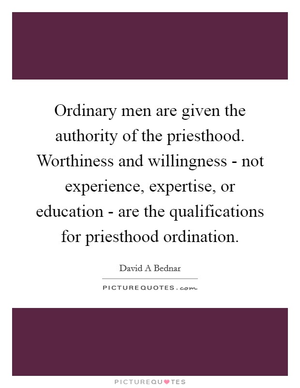 Ordinary men are given the authority of the priesthood. Worthiness and willingness - not experience, expertise, or education - are the qualifications for priesthood ordination Picture Quote #1