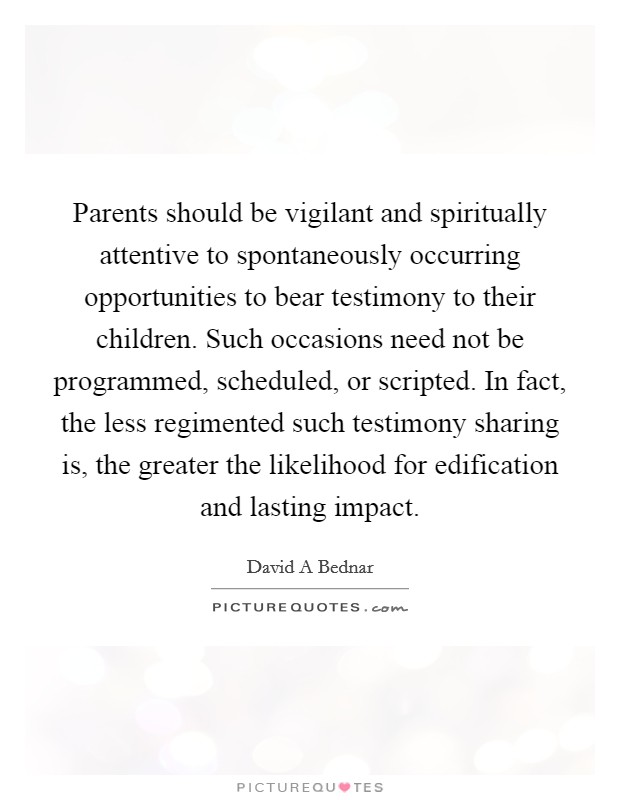Parents should be vigilant and spiritually attentive to spontaneously occurring opportunities to bear testimony to their children. Such occasions need not be programmed, scheduled, or scripted. In fact, the less regimented such testimony sharing is, the greater the likelihood for edification and lasting impact Picture Quote #1
