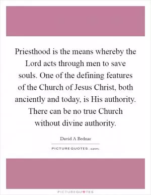 Priesthood is the means whereby the Lord acts through men to save souls. One of the defining features of the Church of Jesus Christ, both anciently and today, is His authority. There can be no true Church without divine authority Picture Quote #1