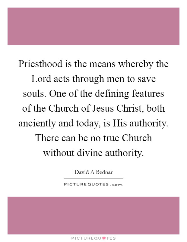 Priesthood is the means whereby the Lord acts through men to save souls. One of the defining features of the Church of Jesus Christ, both anciently and today, is His authority. There can be no true Church without divine authority Picture Quote #1