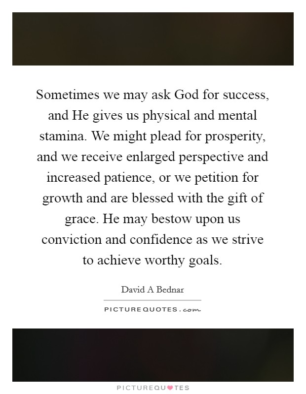 Sometimes we may ask God for success, and He gives us physical and mental stamina. We might plead for prosperity, and we receive enlarged perspective and increased patience, or we petition for growth and are blessed with the gift of grace. He may bestow upon us conviction and confidence as we strive to achieve worthy goals Picture Quote #1