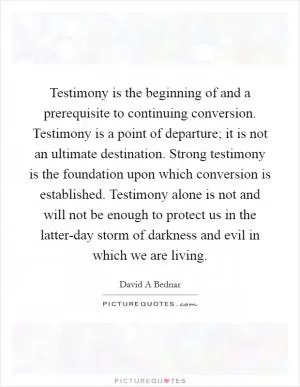 Testimony is the beginning of and a prerequisite to continuing conversion. Testimony is a point of departure; it is not an ultimate destination. Strong testimony is the foundation upon which conversion is established. Testimony alone is not and will not be enough to protect us in the latter-day storm of darkness and evil in which we are living Picture Quote #1