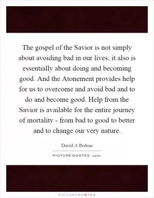 The gospel of the Savior is not simply about avoiding bad in our lives; it also is essentially about doing and becoming good. And the Atonement provides help for us to overcome and avoid bad and to do and become good. Help from the Savior is available for the entire journey of mortality - from bad to good to better and to change our very nature Picture Quote #1