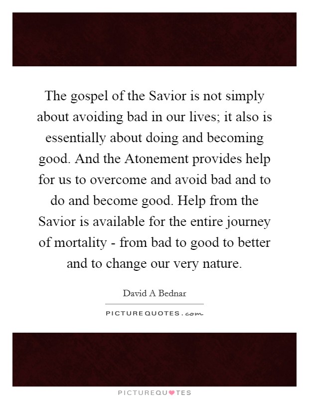 The gospel of the Savior is not simply about avoiding bad in our lives; it also is essentially about doing and becoming good. And the Atonement provides help for us to overcome and avoid bad and to do and become good. Help from the Savior is available for the entire journey of mortality - from bad to good to better and to change our very nature Picture Quote #1