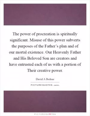 The power of procreation is spiritually significant. Misuse of this power subverts the purposes of the Father’s plan and of our mortal existence. Our Heavenly Father and His Beloved Son are creators and have entrusted each of us with a portion of Their creative power Picture Quote #1
