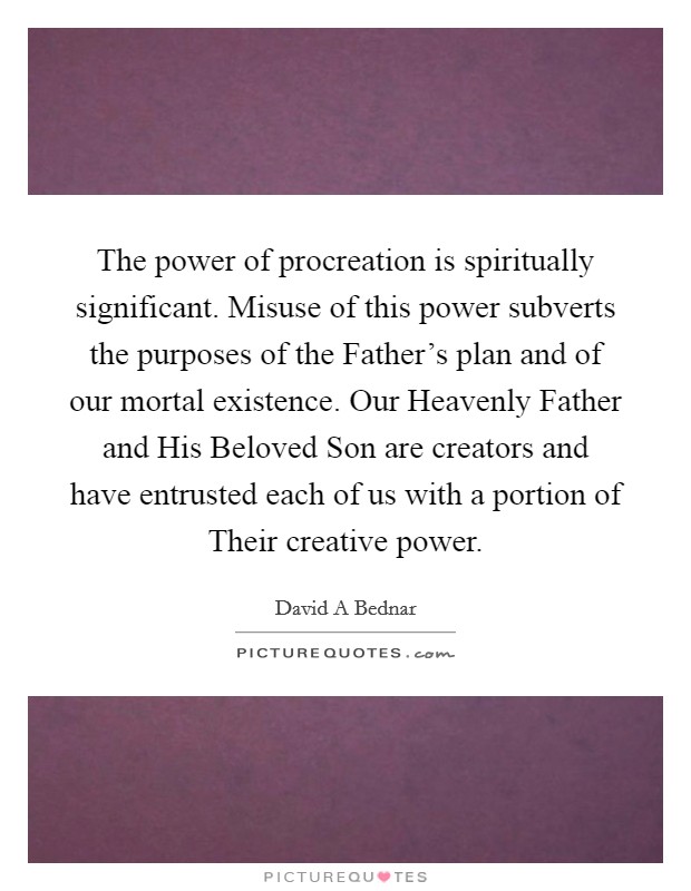 The power of procreation is spiritually significant. Misuse of this power subverts the purposes of the Father's plan and of our mortal existence. Our Heavenly Father and His Beloved Son are creators and have entrusted each of us with a portion of Their creative power Picture Quote #1