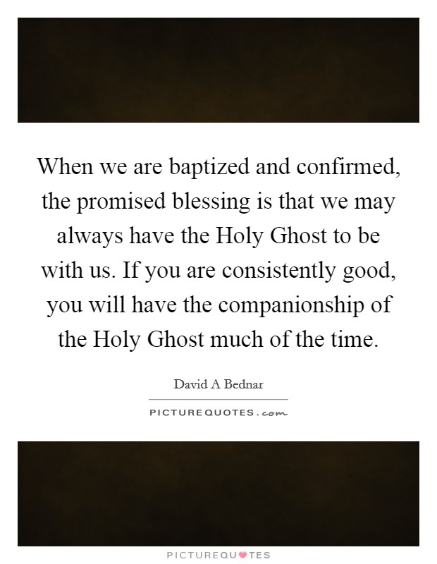 When we are baptized and confirmed, the promised blessing is that we may always have the Holy Ghost to be with us. If you are consistently good, you will have the companionship of the Holy Ghost much of the time Picture Quote #1
